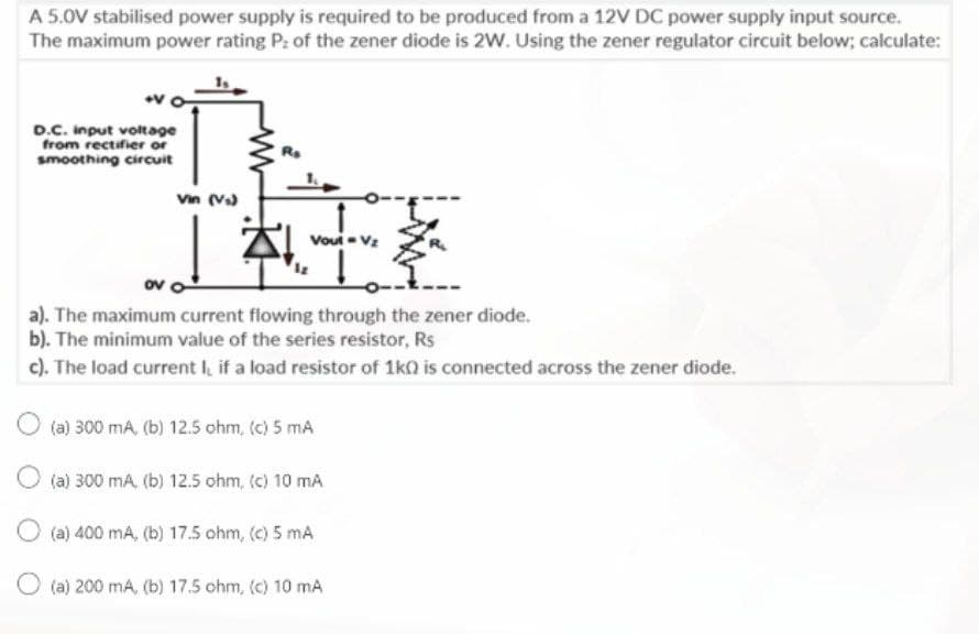 A 5.0V stabilised power supply is required to be produced from a 12V DC power supply input source.
The maximum power rating P: of the zener diode is 2W. Using the zener regulator circuit below; calculate:
D.C. Input voltage
from rectifier or
smoothing circuit
Vin (V)
Voui- Vz
ov o
a). The maximum current fiowing through the zener diode.
b). The minimum value of the series resistor, Rs
c). The load current I, if a load resistor of 1ka is connected across the zener diode.
(a) 300 mA, (b) 12.5 ohm, (c) 5 mA
O (a) 300 mA (b) 12.5 ohm, (c) 10 mA
O (a) 400 mA, (b) 17.5 ohm, (c) 5 mA
O (a) 200 mA, (b) 17.5 ohm, (c) 10 mA
