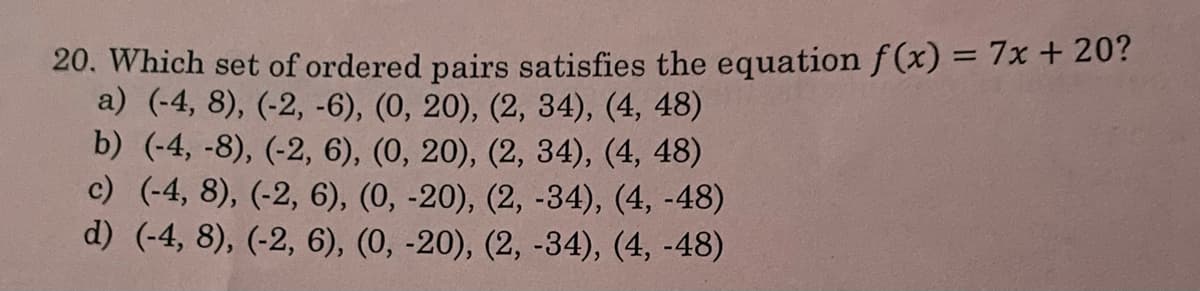 20. Which set of ordered pairs satisfies the equation f (x) = 7x + 20?
a) (-4, 8), (-2, -6), (0, 20), (2, 34), (4, 48)
b) (-4, -8), (-2, 6), (0, 20), (2, 34), (4, 48)
c) (-4, 8), (-2, 6), (0, -20), (2, -34), (4, -48)
d) (-4, 8), (-2, 6), (0, -20), (2, -34), (4, -48)
