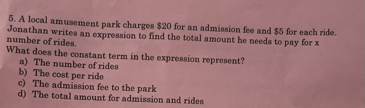 5. A local amusement park charges $20 for an admission fee and $5 for each ride.
Jonathan writes an expression to find the total amount he needs to pay for x
number of rides.
What does the constant term in the expression represent?
a) The number of rides
b) The cost per ride
c) The admission fee to the park
d) The total amount for admission and rides
