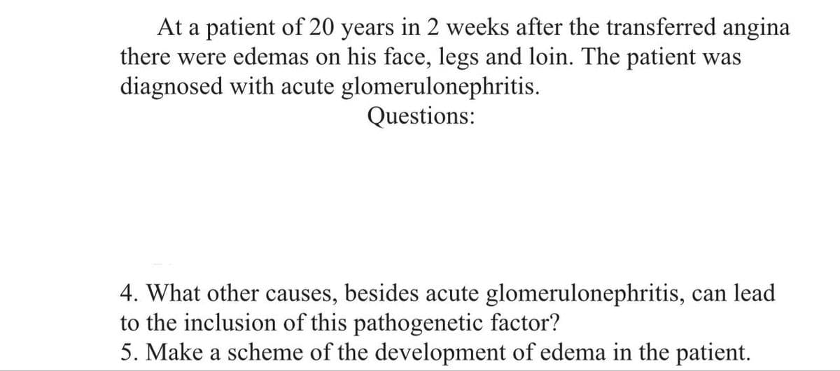 At a patient of 20 years in 2 weeks after the transferred angina
there were edemas on his face, legs and loin. The patient was
diagnosed with acute glomerulonephritis.
Questions:
4. What other causes, besides acute glomerulonephritis, can lead
to the inclusion of this pathogenetic factor?
5. Make a scheme of the development of edema in the patient.