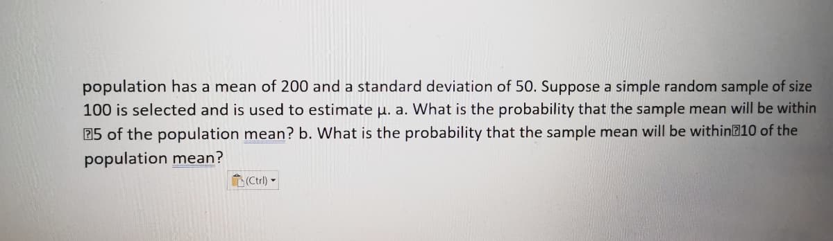 population has a mean of 200 and a standard deviation of 50. Suppose a simple random sample of size
100 is selected and is used to estimate u. a. What is the probability that the sample mean will be within
25 of the population mean? b. What is the probability that the sample mean will be within@10 of the
population mean?
L(Ctrl) -
