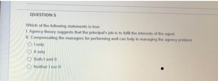 QUESTION 5
Which of the following statements is true:
I Agency theory suggests that the principal's job is to fulfil the interests of the agent
II. Compensating the managers for performing well can help in managing the agency problem
O l only
O l only
O Both I and II
O Neither I nor II
