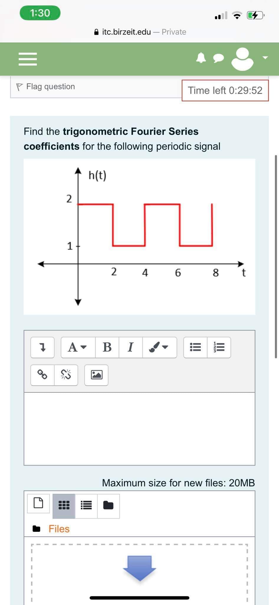 1:30
A itc.birzeit.edu – Private
P Flag question
Time left 0:29:52
Find the trigonometric Fourier Series
coefficients for the following periodic signal
h(t)
2
1
2
4 6
8 t
A
BI
Maximum size for new files: 20MB
Files
III
!!!
