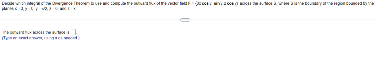 Decide which integral of the Divergence Theorem to use and compute the outward flux of the vector field F = (3x cos y, sin y, z cos y) across the surface S, where S is the boundary of the region bounded by the
planes x = 3, y = 0, y = /2, z = 0, and z = x.
The outward flux across the surface is
(Type an exact answer, using as needed.)