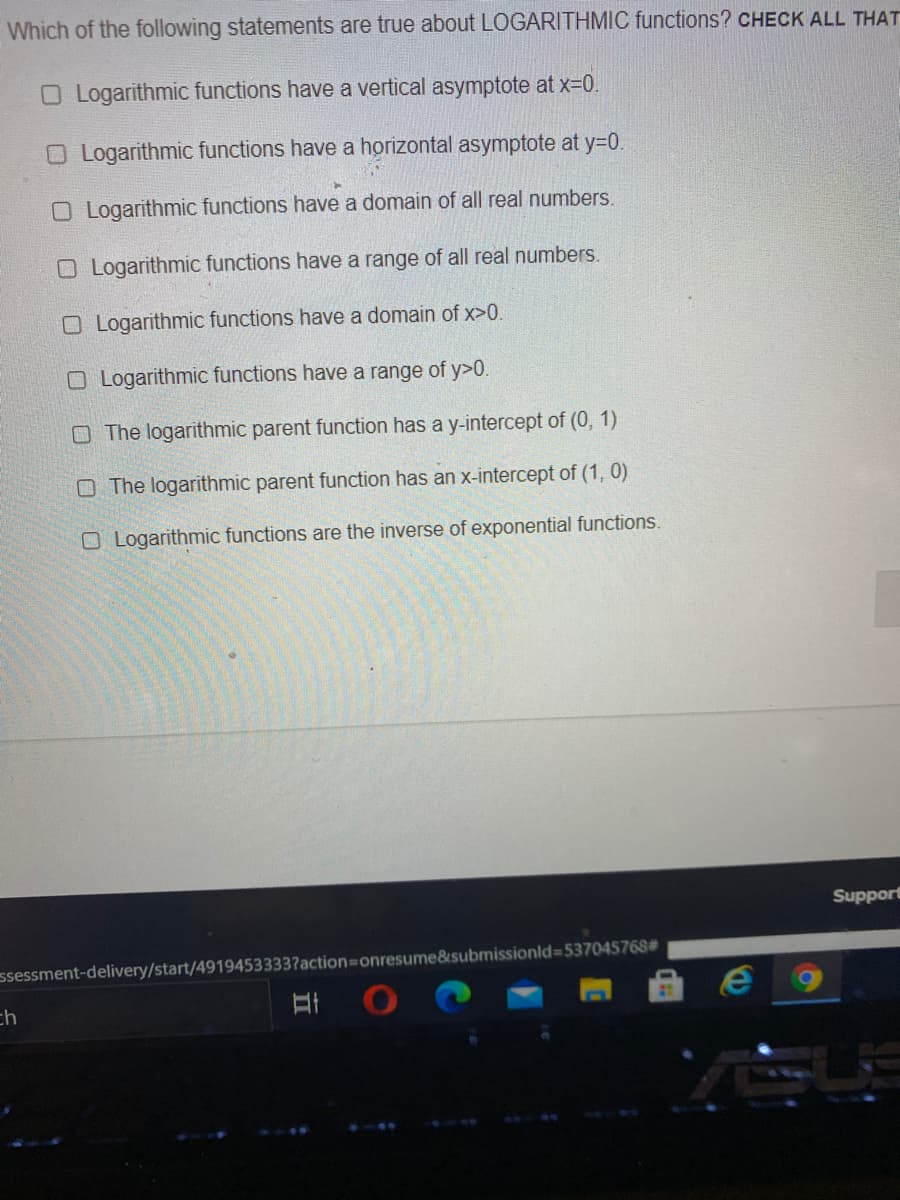 Which of the following statements are true about LOGARITHMIC functions? CHECK ALL THAT
O Logarithmic functions have a vertical asymptote at x-0.
O Logarithmic functions have a horizontal asymptote at y=D0.
O Logarithmic functions have a domain of all real numbers.
O Logarithmic functions have a range of all real numbers.
O Logarithmic functions have a domain of x>0.
O Logarithmic functions have a range of y>0.
O The logarithmic parent function has a y-intercept of (0, 1)
O The logarithmic parent function has an x-intercept of (1, 0)
O Logarithmic functions are the inverse of exponential functions.
Support
ssessment-delivery/start/4919453333?action=onresume&submissionld=537045768#
ch
