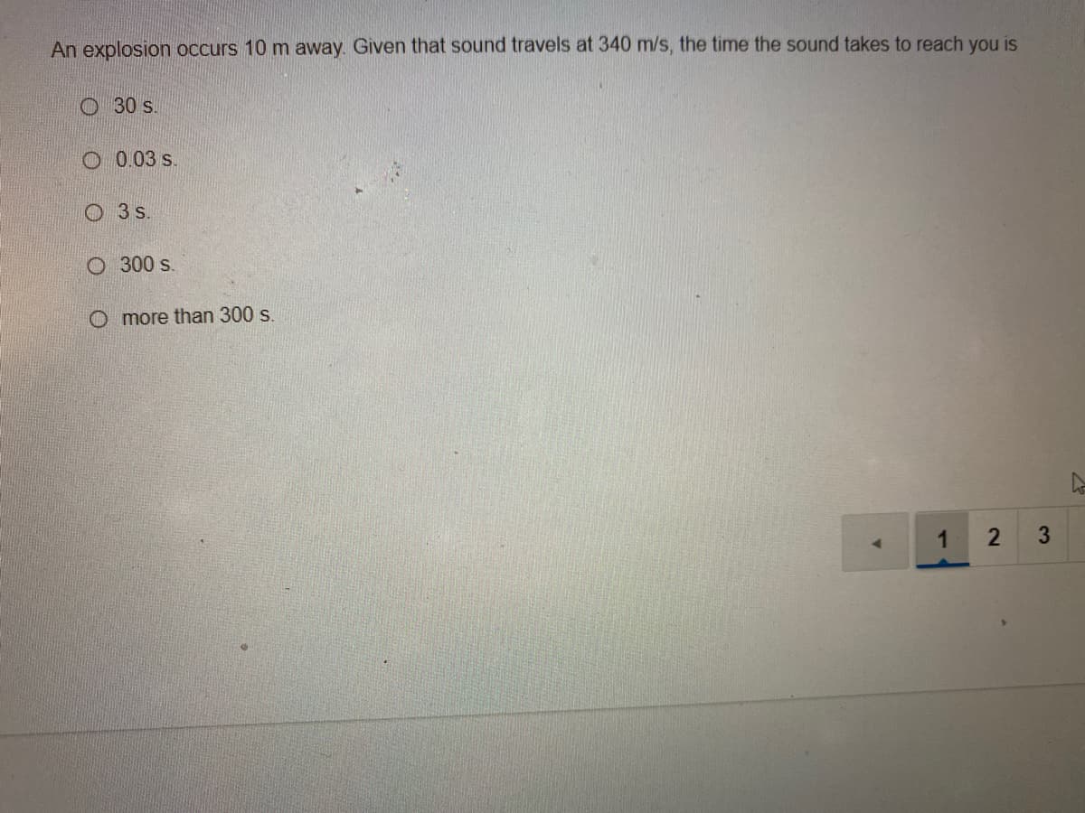 An explosion occurs 10 m away. Given that sound travels at 340 m/s, the time the sound takes to reach you is
O 30 s.
O 0.03 s.
O 3s.
O 300 s.
O more than 300 s
1
