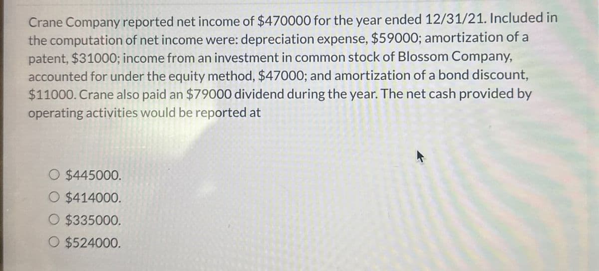 Crane Company reported net income of $470000 for the year ended 12/31/21. Included in
the computation of net income were: depreciation expense, $59000; amortization of a
patent, $31000; income from an investment in common stock of Blossom Company,
accounted for under the equity method, $47000; and amortization of a bond discount,
$11000. Crane also paid an $79000 dividend during the year. The net cash provided by
operating activities would be reported at
O $445000.
$414000.
$335000.
O $524000.