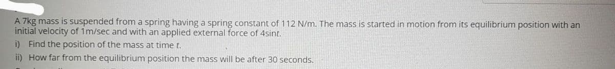 A 7kg mass is suspended from a spring having a spring constant of 112 N/m. The mass is started in motion from its equilibrium position with an
initial velocity of 1m/sec and with an applied external force of 4sint.
i) Find the position of the mass at time t.
ii) How far from the equilibrium position the mass will be after 30 seconds.
