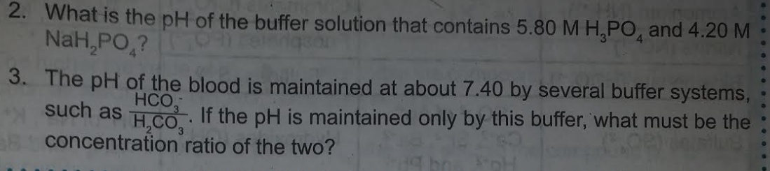 2. What is the pH of the buffer solution that contains 5.80 M H,PO, and 4.20 M
NaH,PO,?
3. The pH of the blood is maintained at about 7.40 by several buffer systems,
such as
HCO,
If the pH is maintained only by this buffer, what must be the
H,CO,
concentration ratio of the two?
