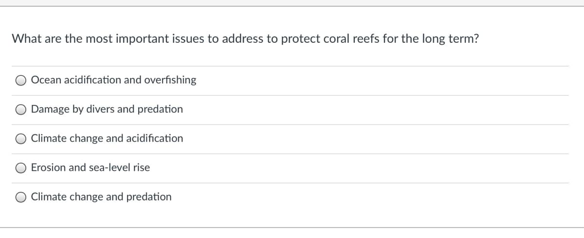 What are the most important issues to address to protect coral reefs for the long term?
O Ocean acidification and overfishing
Damage by divers and predation
Climate change and acidification
Erosion and sea-level rise
O Climate change and predation
