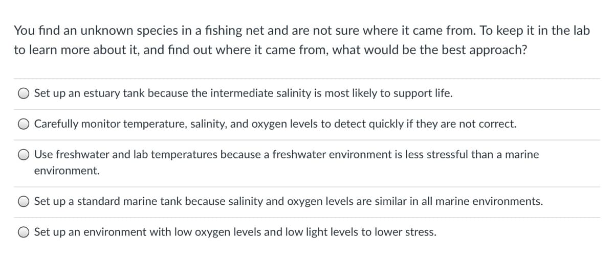 You find an unknown species in a fishing net and are not sure where it came from. To keep it in the lab
to learn more about it, and find out where it came from, what would be the best approach?
Set up an estuary tank because the intermediate salinity is most likely to support life.
Carefully monitor temperature, salinity, and oxygen levels to detect quickly if they are not correct.
Use freshwater and lab temperatures because a freshwater environment is less stressful than a marine
environment.
Set up a standard marine tank because salinity and oxygen levels are similar in all marine environments.
Set up an environment with low oxygen levels and low light levels to lower stress.
