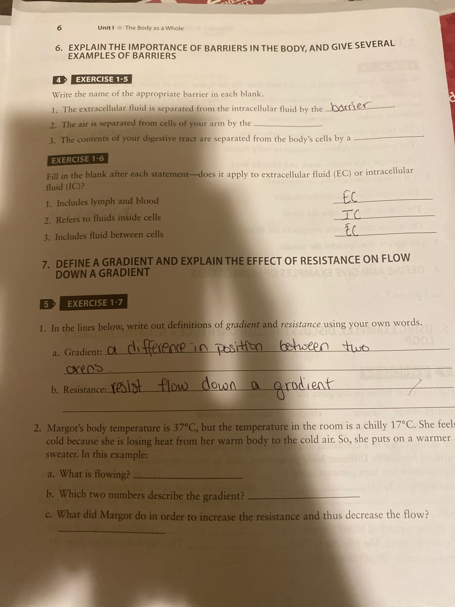 Unit I The Body as a Whole
6. EXPLAIN THE IMPORTANCE OF BARRIERS IN THE BODY, AND GIVE SEVERAL
EXAMPLES OF BARRIERS
4 EXERCISE 1-5
Write the name of the appropriate barrier in each blank.
1. The extracellular fluid is separated from the intracellular fluid by the _barrier
2. The air is separated from cells of your arm by the
3. The contents of your digestive tract are separated from the body's cells by a
EXERCISE 1-6
book advoed
Fill in the blank after each statement-does it apply to extracellular fluid (EC) or intracellular
fluid (IC)?
obald bu FC
1. Includes lymph and blood
no IC
2. Refers to fluids inside cells
EC
3. Includes fluid between cells
7. DEFINE A GRADIENT AND EXPLAIN THE EFFECT OF RESISTANCE ON FLOW
DOWN A GRADIENT
5
EXERCISE 1-7
1. In the lines below, write out definitions of gradient and resistance using your own words.
a. Gradient: O diHHerence in positton between two
creas
b. Resistance: estot flow down a
grodient
2. Margot's body temperature is 37°C, but the temperature in the room is a chilly 17°C. She feels
cold because she is losing heat from her warm body to the cold air. So, she puts on a warmer
sweater. In this example:
a. What is flowing?
b. Which two numbers describe the gradient?
c. What did Margot do in order to increase the resistance and thus decrease the flow?
