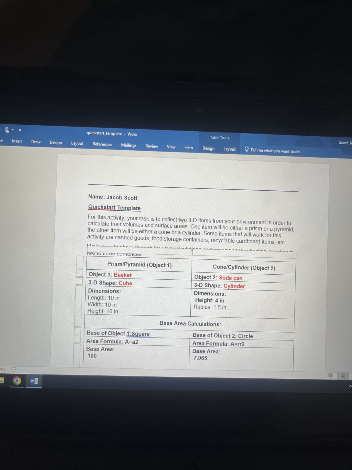 12e
rds
Insert
LX
Draw Design
Layout
quickstart_template - Word
References Mailings Review View Help
out
Name: Jacob Scott
Quickstart Template
For this activity, your task is to collect two 3-D items from your environment in order to
calculate their volumes and surface areas. One item will be either a prism or a pyramid,
the other item will be either a cone or a cylinder. Some items that will work for this
activity are canned goods, food storage containers, recyclable cardboard items, etc.
Maka aur to
two to thee semences.
laulatjana
Prism/Pyramid (Object 1)
Object 1: Basket
3-D Shape: Cube
Dimensions:
Length: 10 in
Width: 10 in
Height: 10 in
foruaufnalai
Base of Object 1: Square
Area Formula: A=a2
Base Area:
100
Table Tools
Design Layout
ܢܩܢܢܢܩܩܩ
Object 2: Soda can
3-D Shape: Cylinder
Dimensions:
Height: 4 in
Radius: 1.5 in
Tell me what you want to do
Cone/Cylinder (Object 2)
Base Area Calculations:
ab caflasti
Base Area:
7.065
Base of Object 2: Circle
Area Formula: A=rr2
Qua tian
Scott, Ja