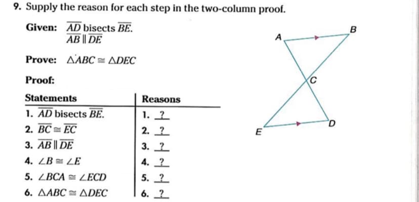 9. Supply the reason for each step in the two-column proof.
Given: AD bisects BE.
AB || DE
B
A
Prove: AABC = ADEC
Proof:
Statements
Reasons
1. AD bisects BE.
2. BC = EC
1. 2
2. ?
E
3. AB || DE
3. 2
4. ZB = LE
4. 2
5. ZBCA = ZECD
5. 2
6. AABC = ADEC
6. ?
