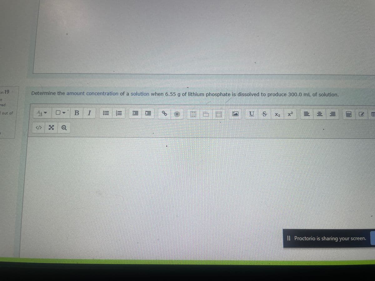 on 19
red
out of
Determine the amount concentration of a solution when 6.55 g of lithium phosphate is dissolved to produce 300.0 mL of solution.
O-
BI
E E
00
OUZE ZUS
X₂ × = = = 876
Il Proctorio is sharing your screen.