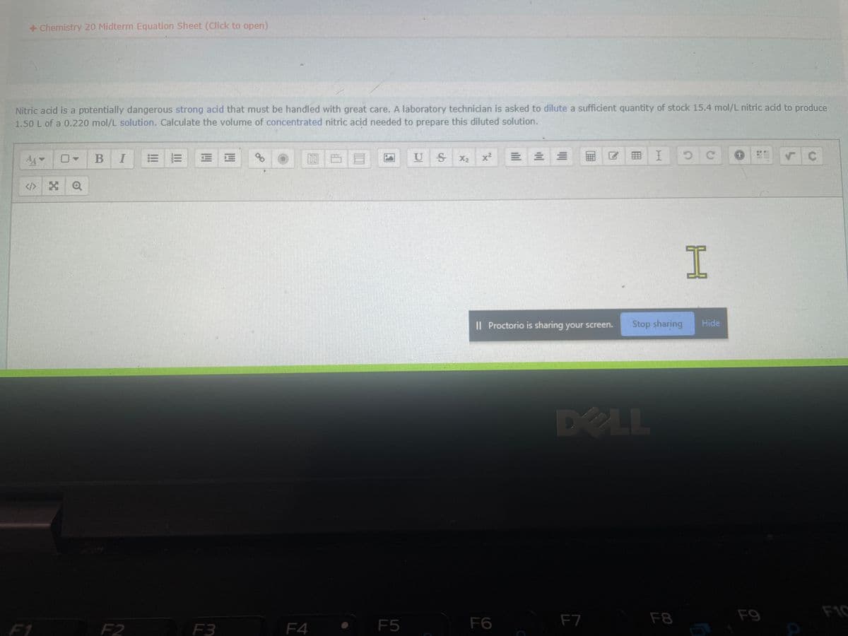 + Chemistry 20 Midterm Equation Sheet (Click to open)
Nitric acid is a potentially dangerous strong acid that must be handled with great care. A laboratory technician is asked to dilute a sufficient quantity of stock 15.4 mol/L nitric acid to produce
1.50 L of a 0.220 mol/L solution. Calculate the volume of concentrated nitric acid needed to prepare this diluted solution.
<> XQ
F1
BI E E
F2
2 E
E
F3
%
F4
F5
U S
X₂
x²
E
F6
II Proctorio is sharing your screen.
Ⓡ
F7
= I
Stop sharing
DO LL
F8
5 C
H
Hide
+
F9
✓
C
F10
