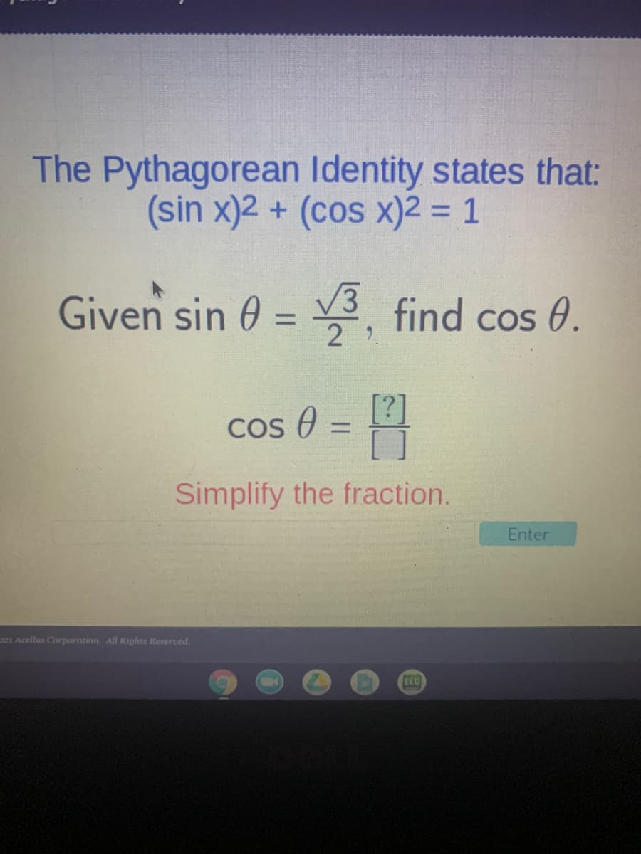 The Pythagorean Identity states that:
(sin x)2 + (cos x)2 = 1
Given sin 0 = find cos 0.
%3D
Cos 0 =
%3D
Simplify the fraction.
Enter
e1 Acellus Corporation. All Rights Reserved.
CLO
