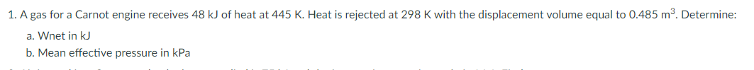 1. A gas for a Carnot engine receives 48 kJ of heat at 445 K. Heat is rejected at 298 K with the displacement volume equal to 0.485 m3. Determine:
a. Wnet in kJ
b. Mean effective pressure in kPa
