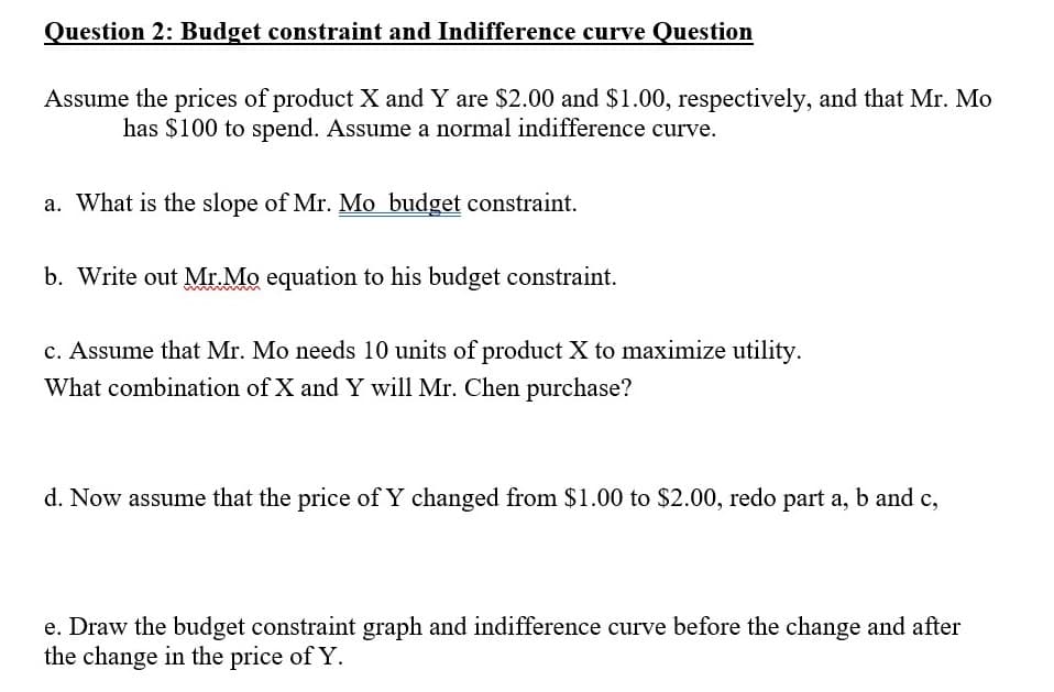 Question 2: Budget constraint and Indifference curve Question
Assume the prices of product X and Y are $2.00 and $1.00, respectively, and that Mr. Mo
has $100 to spend. Assume a normal indifference curve.
a. What is the slope of Mr. Mo budget constraint.
b. Write out Mr.Mo equation to his budget constraint.
c. Assume that Mr. Mo needs 10 units of product X to maximize utility.
What combination of X and Y will Mr. Chen purchase?
d. Now assume that the price of Y changed from $1.00 to $2.00, redo part a, b and c,
e. Draw the budget constraint graph and indifference curve before the change and after
the change in the price of Y.
