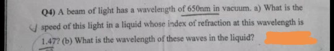 Q4) A beam of light has a wavelength of 650nm in vacuum. a) What is the
U speed of this light in a liquid whose index of refraction at this wavelength is
1.47? (b) What is the wavelength of these waves in the liquid?
