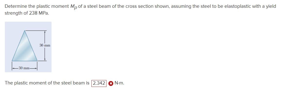 Determine the plastic moment Mp of a steel beam of the cross section shown, assuming the steel to be elastoplastic with a yield
strength of 238 MPa.
30 mm-
36 mm
The plastic moment of the steel beam is 2.342 > N-m.