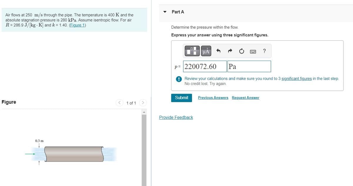 Air flows at 250 m/s through the pipe. The temperature is 400 K and the
absolute stagnation pressure is 280 kPa. Assume isentropic flow. For air
R = 286.9 J/[kg. K] and k = 1.40. (Figure 1)
Figure
0.3 m
1 of 1
Part A
Determine the pressure within the flow.
Express your answer using three significant figures.
Submit
ΜΑ
Provide Feedback
h
P= 220072.60
Pa
Review your calculations and make sure you round to 3 significant figures in the last step.
No credit lost. Try again.
?
Previous Answers Request Answer