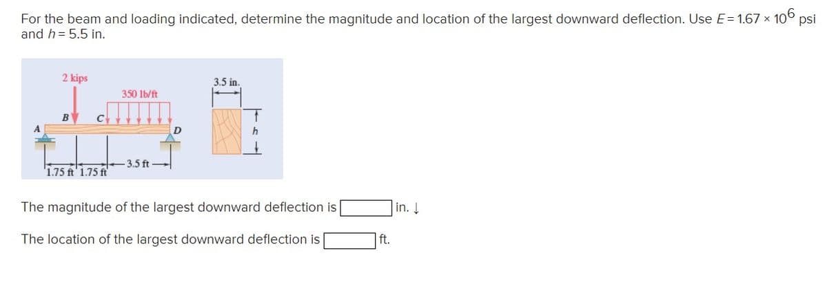 For the beam and loading indicated, determine the magnitude and location of the largest downward deflection. Use E= 1.67 × 106 psi
and h = 5.5 in.
2 kips
1.75 ft 1.75 ft
350 lb/ft
-3.5 ft
D
3.5 in.
h
The magnitude of the largest downward deflection is
The location of the largest downward deflection is
ft.
in.