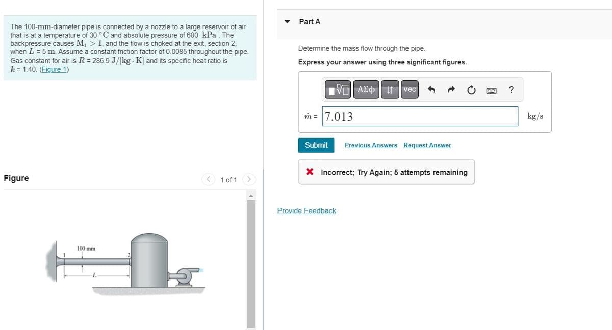 The 100-mm-diameter pipe is connected by a nozzle to a large reservoir of air
that is at a temperature of 30 °C and absolute pressure of 600 kPa. The
backpressure causes M₁ > 1, and the flow is choked at the exit, section 2,
when L = 5 m. Assume a constant friction factor of 0.0085 throughout the pipe.
Gas constant for air is R = 286.9 J/[kg. K] and its specific heat ratio is
k = 1.40. (Figure 1)
Figure
100 mm
1
1 of 1
Part A
Determine the mass flow through the pipe.
Express your answer using three significant figures.
m = 7.013
Submit
AΣo↓vec
Provide Feedback
Previous Answers Request Answer
X Incorrect; Try Again; 5 attempts remaining
?
kg/s