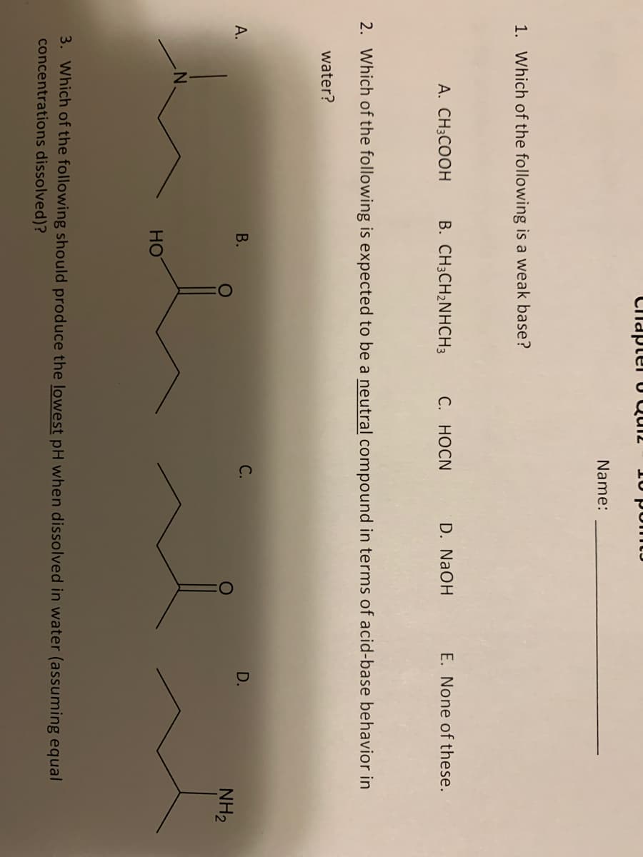 :
Chaptel U Quiz
Name:
1. Which of the following is a weak base?
A. CH3COOH
B. CH3CH2NHCH3
С. НОCN
D. NaOH
E. None of these.
2. Which of the following is expected to be a neutral compound in terms of acid-base behavior in
water?
А.
В.
С.
D.
NH2
HO
3. Which of the following should produce the lowest pH when dissolved in water (assuming equal
concentrations dissolved)?
