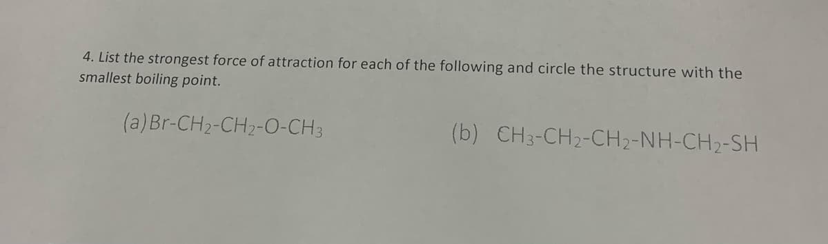 4. List the strongest force of attraction for each of the following and circle the structure with the
smallest boiling point.
(a) Br-CH2-CH2-O-CH3
(b) CH3-CH2-CH2-NH-CH2-SH
