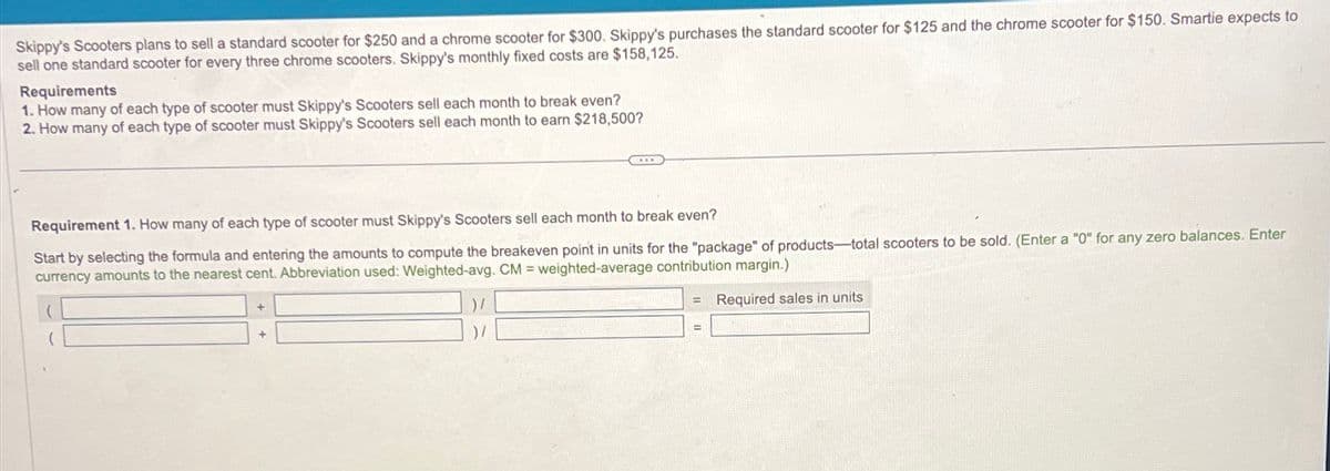 Skippy's Scooters plans to sell a standard scooter for $250 and a chrome scooter for $300. Skippy's purchases the standard scooter for $125 and the chrome scooter for $150. Smartie expects to
sell one standard scooter for every three chrome scooters. Skippy's monthly fixed costs are $158,125.
Requirements
1. How many of each type of scooter must Skippy's Scooters sell each month to break even?
2. How many of each type of scooter must Skippy's Scooters sell each month to earn $218,500?
Requirement 1. How many of each type of scooter must Skippy's Scooters sell each month to break even?
Start by selecting the formula and entering the amounts to compute the breakeven point in units for the "package" of products-total scooters to be sold. (Enter a "0" for any zero balances. Enter
currency amounts to the nearest cent. Abbreviation used: Weighted-avg. CM = weighted-average contribution margin.)
Required sales in units
+
+
)/