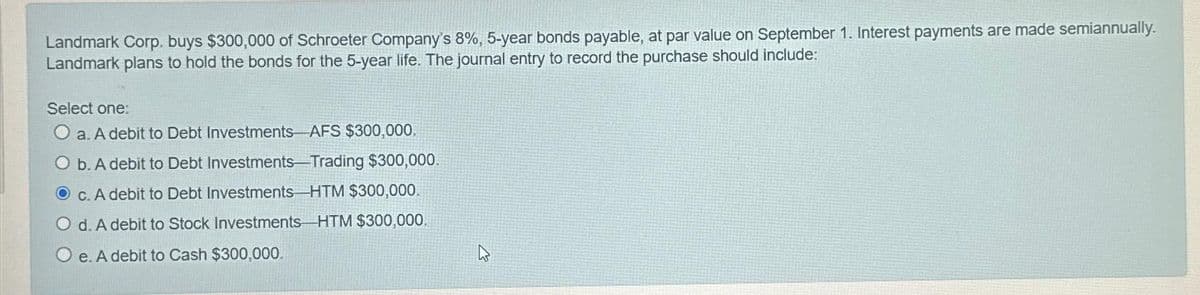 Landmark Corp. buys $300,000 of Schroeter Company's 8%, 5-year bonds payable, at par value on September 1. Interest payments are made semiannually.
Landmark plans to hold the bonds for the 5-year life. The journal entry to record the purchase should include:
Select one:
O a. A debit to Debt Investments AFS $300,000.
O b. A debit to Debt Investments-Trading $300,000.
Oc. A debit to Debt Investments HTM $300,000.
O d. A debit to Stock Investments HTM $300,000.
Oe. A debit to Cash $300,000.