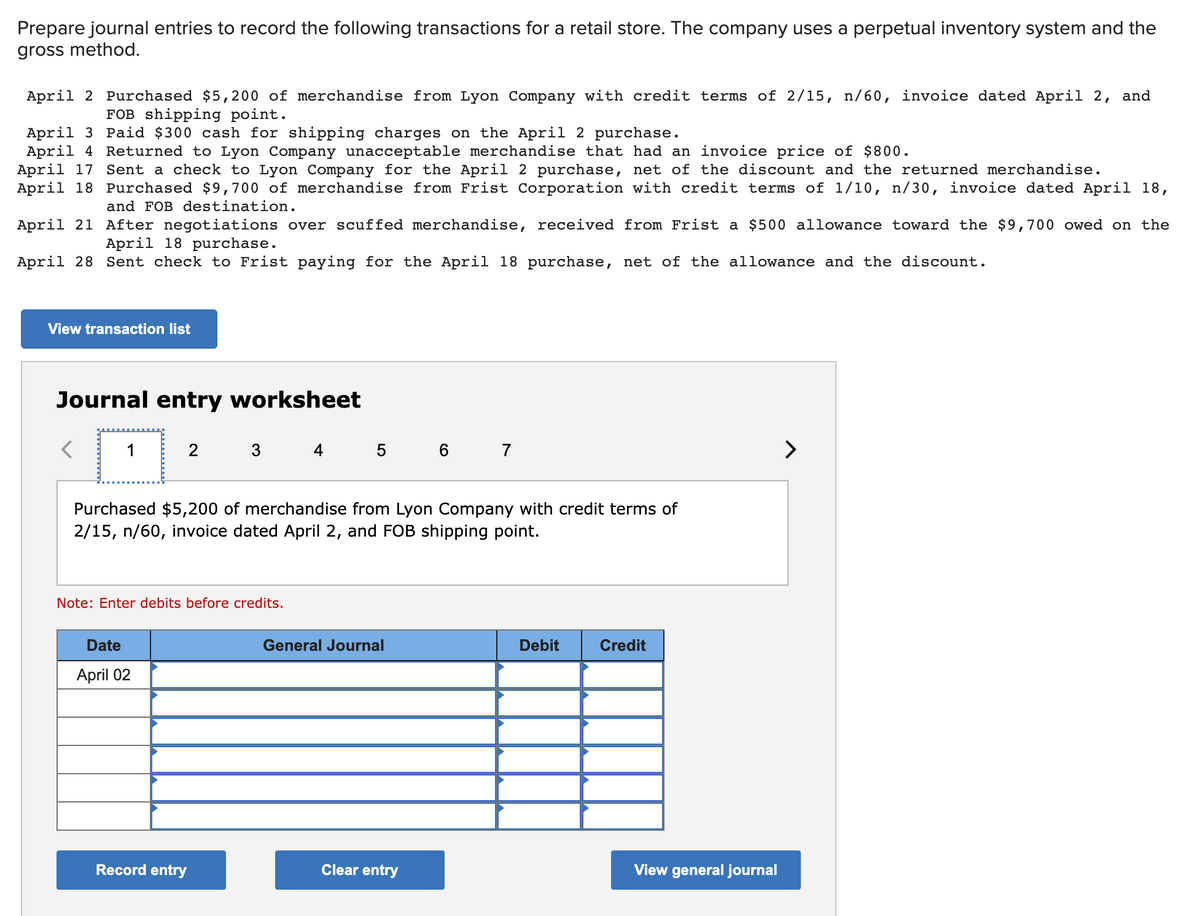 Prepare journal entries to record the following transactions for a retail store. The company uses a perpetual inventory system and the
gross method.
April 2 Purchased $5,200 of merchandise from Lyon Company with credit terms of 2/15, n/60, invoice dated April 2, and
FOB shipping point.
April 3 Paid $300 cash for shipping charges on the April 2 purchase.
April 4
Returned to Lyon Company unacceptable merchandise that had an invoice price of $800.
April 17 Sent a check to Lyon Company for the April 2 purchase, net of the discount and the returned merchandise.
April 18 Purchased $9,700 of merchandise from Frist Corporation with credit terms of 1/10, n/30, invoice dated April 18,
and FOB destination.
April 21
After negotiations over scuffed merchandise, received from Frist a $500 allowance toward the $9,700 owed on the
April 18 purchase.
April 28 Sent check to Frist paying for the April 18 purchase, net of the allowance and the discount.
View transaction list
Journal entry worksheet
2
Purchased $5,200 of merchandise from Lyon Company with credit terms of
2/15, n/60, invoice dated April 2, and FOB shipping point.
Note: Enter debits before credits.
Date
April 02
4 5 6 7
Record entry
General Journal
Clear entry
Debit
Credit
View general journal