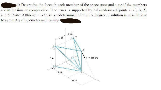 1: Determine the force in each member of the space truss and state if the members
are in tension or compression. The truss is supported by ball-and-socket joints at C, D, E.
and G. Note: Although this truss is indeterminate to the first degree, a solution is possible due
to symmetry of geometry and loading
2 m
2 m
3 m
F = 10 kN
4 m
4 m
