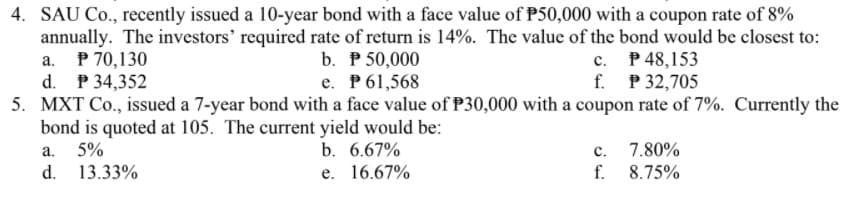 4. SAU Co., recently issued a 10-year bond with a face value of P50,000 with a coupon rate of 8%
b. P 50,000
e. P61,568
5. MXT Co., issued a 7-year bond with a face value of P30,000 with a coupon rate of 7%. Currently the
annually. The investors' required rate of return is 14%. The value of the bond would be closest to:
P 70,130
d. P 34,352
c. P48,153
f. P 32,705
а.
bond is quoted at 105. The current yield would be:
5%
a.
b. 6.67%
с.
7.80%
d. 13.33%
e. 16.67%
f.
8.75%
