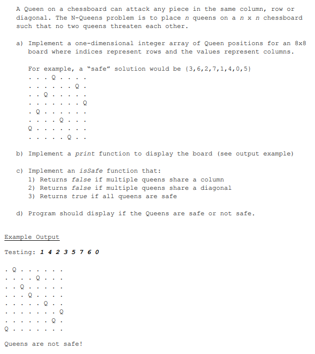 A Queen on a chessboard can attack any piece in the same column, row or
diagonal. The N-Queens problem is to place n queens on an x n chessboard
such that no two queens threaten each other.
a) Implement a one-dimensional integer array of Queen positions for an 8x8
board where indices represent rows and the values represent columns.
For example, a "safe" solution would be (3,6,2, 7, 1, 4, 0,5}
b) Implement a print function to display the board (see output example)
c) Implement an isSafe function that:
1) Returns false if multiple queens share a column
2) Returns false if multiple queens share a diagonal
3) Returns true if all queens are safe
d) Program should display if the Queens are safe or not safe.
Example Output
Testing: 1 4 2 3 5 7 60
Queens are not safe!