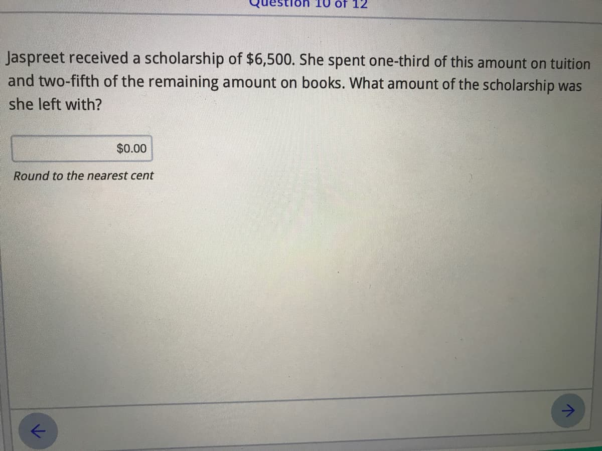 Jaspreet received a scholarship of $6,500. She spent one-third of this amount on tuition
and two-fifth of the remaining amount on books. What amount of the scholarship was
she left with?
$0.00
Round to the nearest cent
