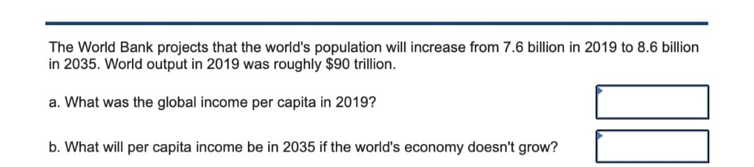 The World Bank projects that the world's population will increase from 7.6 billion in 2019 to 8.6 billion
in 2035. World output in 2019 was roughly $90 trillion.
a. What was the global income per capita in 2019?
b. What will per capita income be in 2035 if the world's economy doesn't grow?
