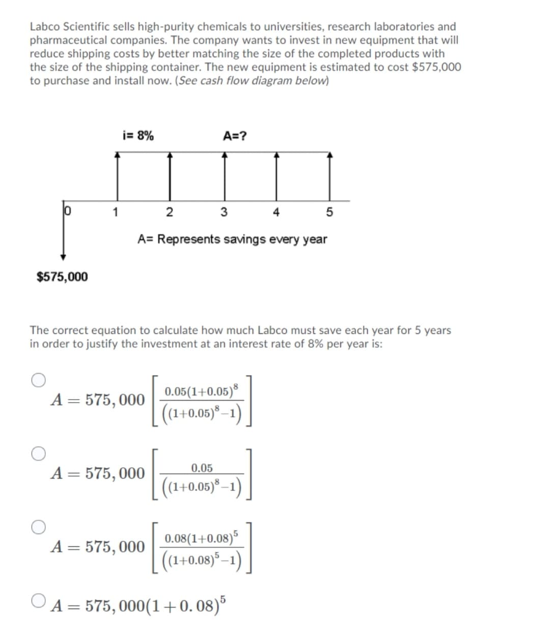 Labco Scientific sells high-purity chemicals to universities, research laboratories and
pharmaceutical companies. The company wants to invest in new equipment that will
reduce shipping costs by better matching the size of the completed products with
the size of the shipping container. The new equipment is estimated to cost $575,000
to purchase and install now. (See cash flow diagram below)
j= 8%
A=?
1
3
4
A= Represents savings every year
$575,000
The correct equation to calculate how much Labco must save each year for 5 years
in order to justify the investment at an interest rate of 8% per year is:
0.05(1+0.05)*
((1+0.05)* –1)
A = 575, 000
0.05
A = 575, 000
((1+0.05)*–1)
0.08(1+0.08)
((1+0.08) –1)
A = 575, 000
O A = 575, 000(1+0.08)°
