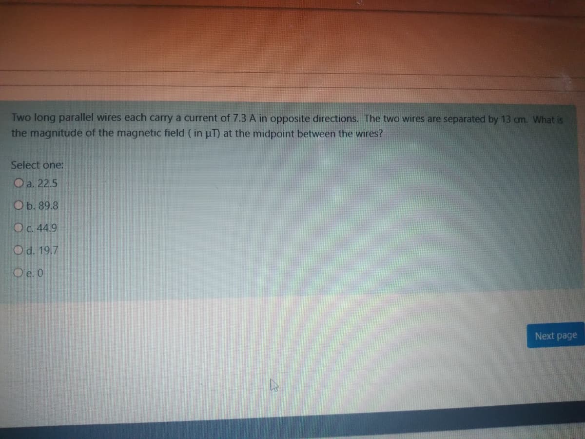 Two long parallel wires each carry a current of 7.3 A in opposite directions. The two wires are separated by 13 cm. What is
the magnitude of the magnetic field ( in uT) at the midpoint between the wires?
Select one:
O a. 22.5
Ob. 89.8
Oc. 44.9
Od. 19.7
Oe. 0
Next page
