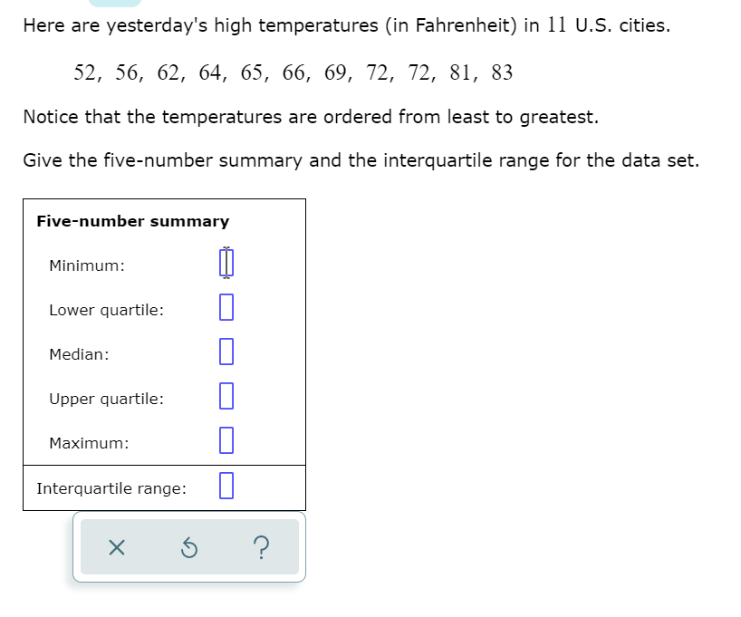 Here are yesterday's high temperatures (in Fahrenheit) in 11 U.S. cities.
52, 56, 62, 64, 65, 66, 69, 72, 72, 81, 83
Notice that the temperatures are ordered from least to greatest.
Give the five-number summary and the interquartile range for the data set.
Five-number summary
Minimum:
Lower quartile:
Median:
Upper quartile:
Maximum:
Interquartile range:
