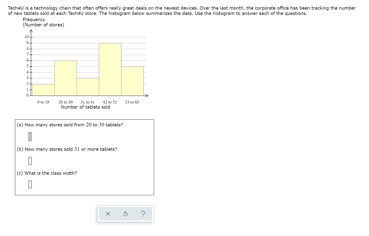 Tech4U is a technology chain that often offers really great deals on the newest devices. Over the last month, the corporate office has been tracking the number
of new tablets sold at each Tech4U store. The histogram below summarizes the data. Use the histogram to answer each of the questions.
Frequency
(Number of stores)
10.
9
8
7
6
5-
4
2.
1
9 to 19
20 to 30
31 to 41
42 to 52
53 to 63
Number of tablets sold
(a) How many stores sold from 20 to 30 tablets?
(b) How many stores sold 31 or more tablets?
(c) What is the class width?
