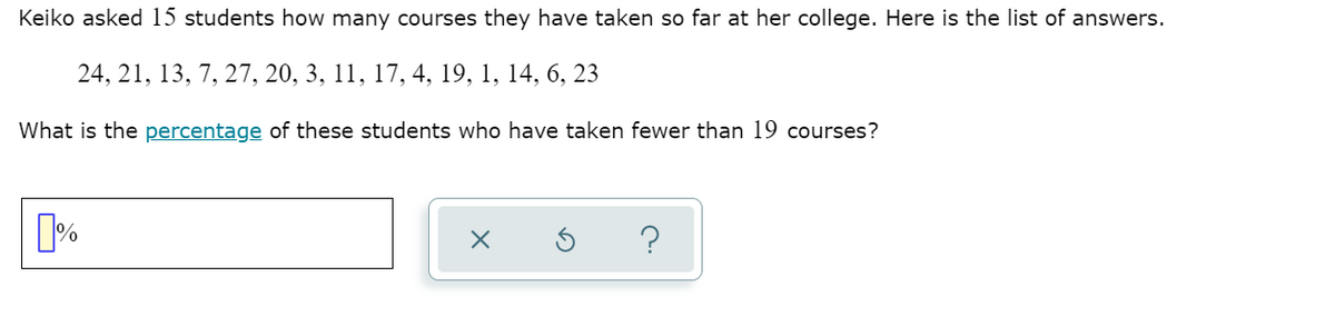 Keiko asked 15 students how many courses they have taken so far at her college. Here is the list of answers.
24, 21, 13, 7, 27, 20, 3, 11, 17, 4, 19, 1, 14, 6, 23
What is the percentage of these students who have taken fewer than 19 courses?
?
