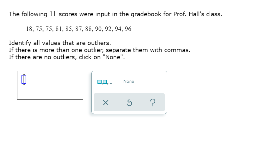 The following 11 scores were input in the gradebook for Prof. Hall's class.
18, 75, 75, 81, 85, 87, 88, 90, 92, 94, 96
Identify all values that are outliers.
If there is more than one outlier, separate them with commas.
If there are no outliers, click on "None".
10..
None
