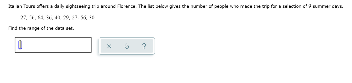 Italian Tours offers a daily sightseeing trip around Florence. The list below gives the number of people who made the trip for a selection of 9 summer days.
27, 56, 64, 36, 40, 29, 27, 56, 30
Find the range of the data set.
