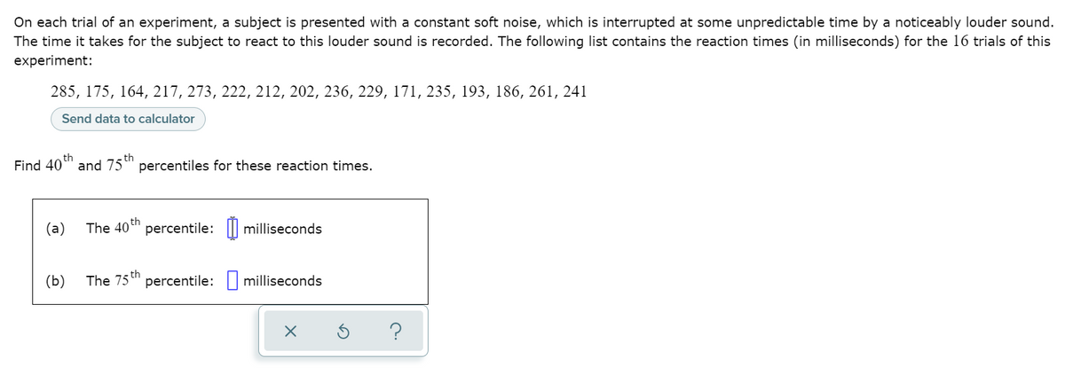 On each trial of an experiment, a subject is presented with a constant soft noise, which is interrupted at some unpredictable time by a noticeably louder sound.
The time it takes for the subject to react to this louder sound is recorded. The following list contains the reaction times (in milliseconds) for the 16 trials of this
experiment:
285, 175, 164, 217, 273, 222, 212, 202, 236, 229, 171, 235, 193, 186, 261, 241
Send data to calculator
th
Find 40" and 75" percentiles for these reaction times.
(a)
The 40 th
percentile: || milliseconds
(Ь)
The 75 th
percentile: milliseconds
