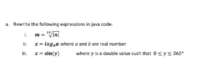 a. Rewrite the following expressions in java code.
m = "VIn|
x = log,a where a and b are real number
13
i.
ii.
i.
x = sin(y)
where y is a double value such that 0 sys 360°
