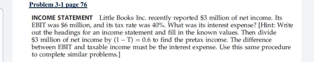 Problem 3-1 page 76
INCOME STATEMENT Little Books Inc. recently reported $3 million of net income. Its
EBIT was $6 million, and its tax rate was 40%. What was its interest expense? [Hint: Write
out the headings for an income statement and fill in the known values. Then divide
$3 million of net income by (1 – T) = 0.6 to find the pretax income. The difference
between EBIT and taxable income must be the interest expense. Use this same procedure
to complete similar problems.]
