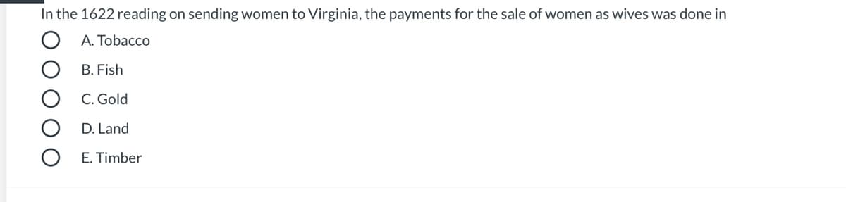 **Quiz Question: Historical Transactions in Colonial Virginia**

In the 1622 reading on sending women to Virginia, the payments for the sale of women as wives was done in:

A. Tobacco

B. Fish

C. Gold

D. Land

E. Timber