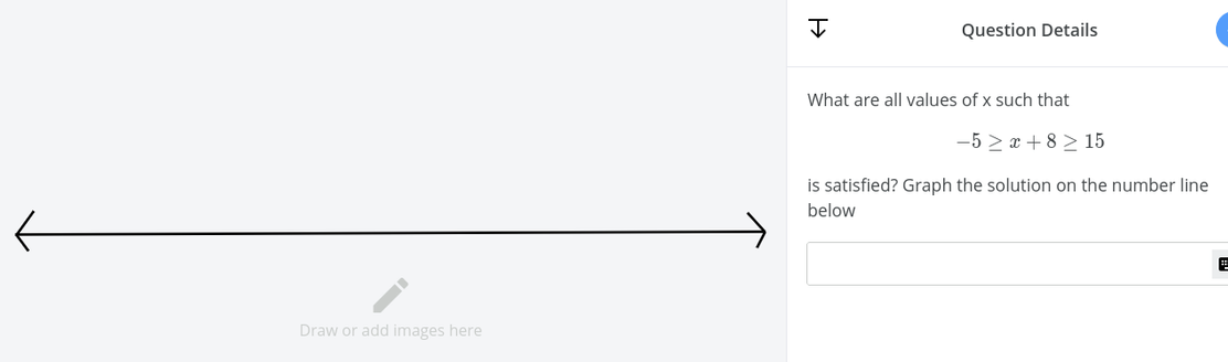 Question Details
What are all values of x such that
-5 > x + 8 > 15
is satisfied? Graph the solution on the number line
below
Draw or add images here
